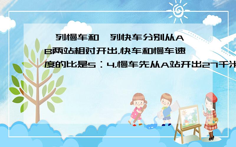 一列慢车和一列快车分别从A、B两站相对开出，快车和慢车速度的比是5：4，慢车先从A站开出27千米，快车才从B站开出．相遇