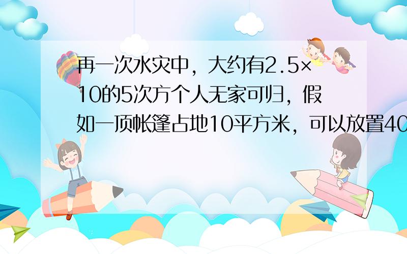 再一次水灾中，大约有2.5×10的5次方个人无家可归，假如一顶帐篷占地10平方米，可以放置40个床位，为了安置所有无家可