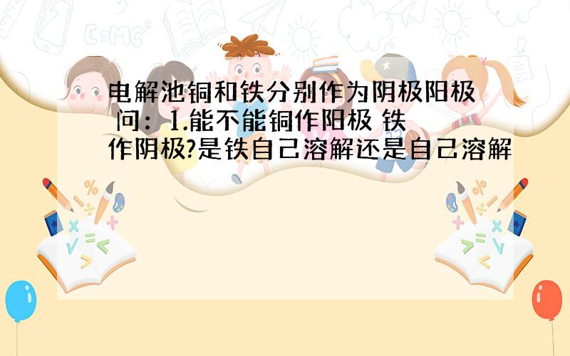 电解池铜和铁分别作为阴极阳极 问：1.能不能铜作阳极 铁作阴极?是铁自己溶解还是自己溶解