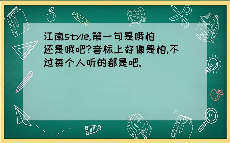 江南style,第一句是哦怕还是哦吧?音标上好像是怕,不过每个人听的都是吧.