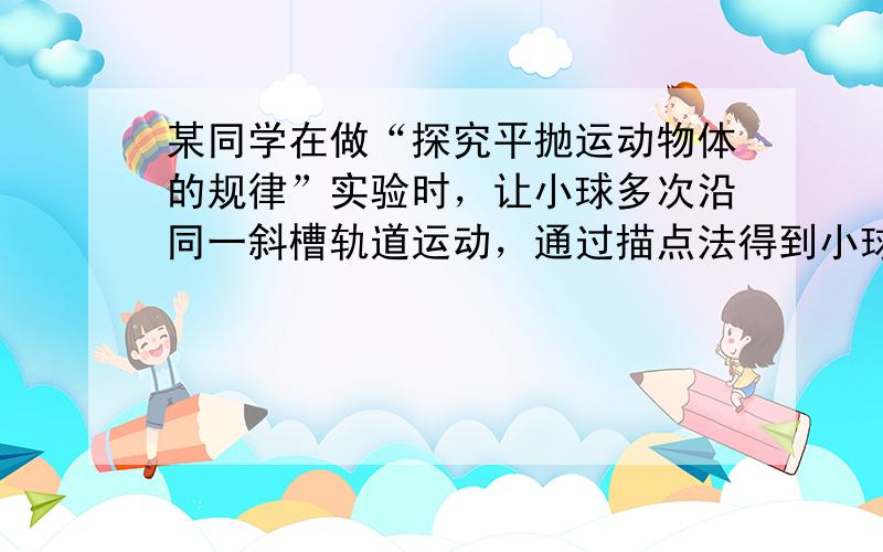 某同学在做“探究平抛运动物体的规律”实验时，让小球多次沿同一斜槽轨道运动，通过描点法得到小球做平抛运动的轨迹．