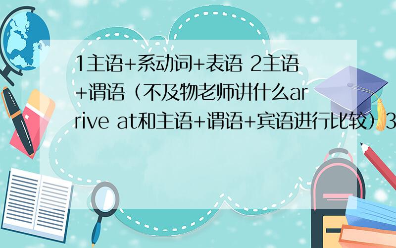 1主语+系动词+表语 2主语+谓语（不及物老师讲什么arrive at和主语+谓语+宾语进行比较）3主语+谓语+宾语