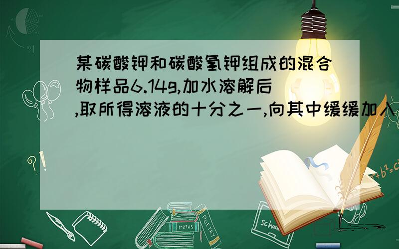 某碳酸钾和碳酸氢钾组成的混合物样品6.14g,加水溶解后,取所得溶液的十分之一,向其中缓缓加入一定浓度的稀盐酸,并同时记