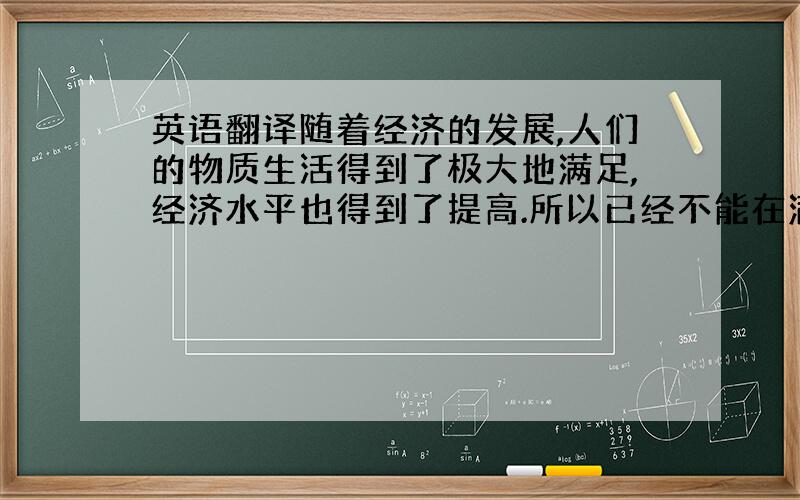 英语翻译随着经济的发展,人们的物质生活得到了极大地满足,经济水平也得到了提高.所以已经不能在满足于对物质的简单需求了,人