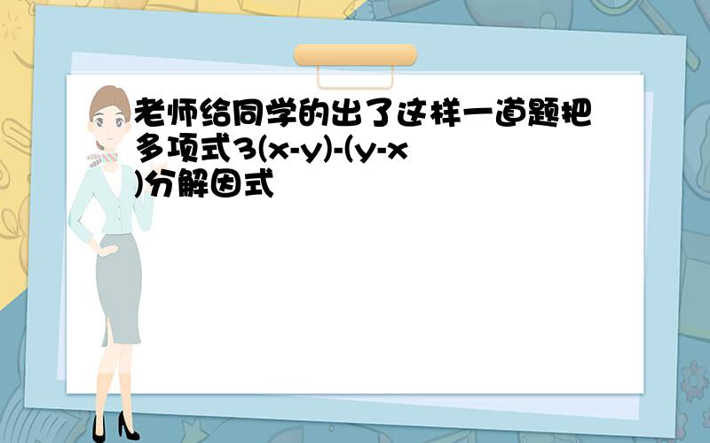 老师给同学的出了这样一道题把多项式3(x-y)-(y-x)分解因式