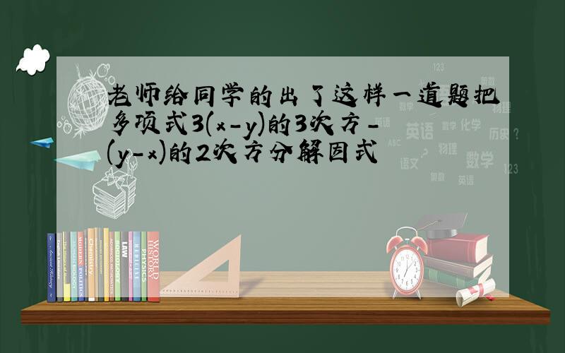 老师给同学的出了这样一道题把多项式3(x-y)的3次方-(y-x)的2次方分解因式