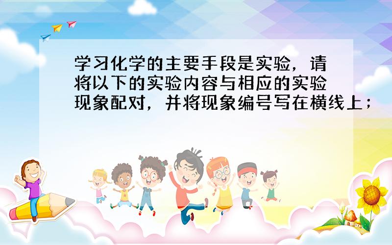 学习化学的主要手段是实验，请将以下的实验内容与相应的实验现象配对，并将现象编号写在横线上；