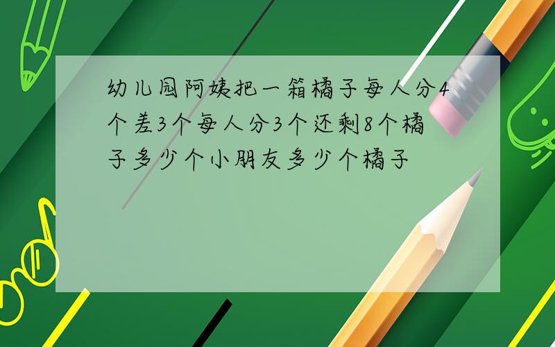 幼儿园阿姨把一箱橘子每人分4个差3个每人分3个还剩8个橘子多少个小朋友多少个橘子