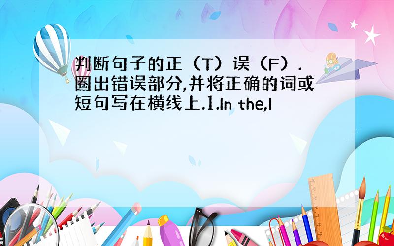 判断句子的正（T）误（F）.圈出错误部分,并将正确的词或短句写在横线上.1.In the,I