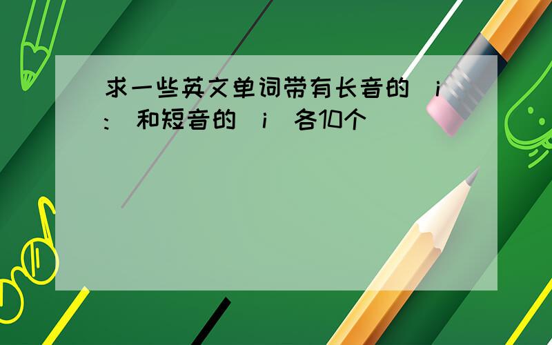 求一些英文单词带有长音的[i:]和短音的[i]各10个