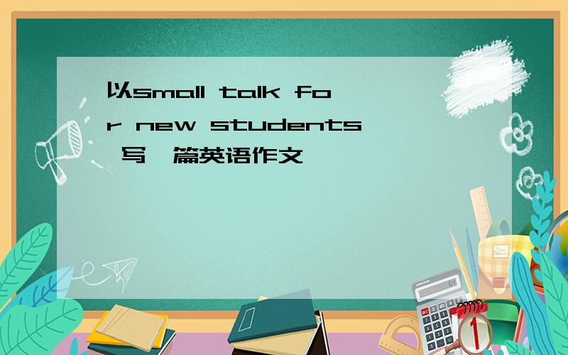 以small talk for new students 写一篇英语作文