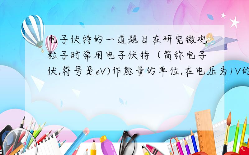 电子伏特的一道题目在研究微观粒子时常用电子伏特（简称电子伏,符号是eV)作能量的单位,在电压为1V的两点间,把一个电子由