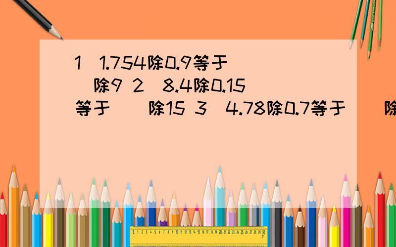 1）1.754除0.9等于（）除9 2）8.4除0.15等于（）除15 3）4.78除0.7等于（）除（）