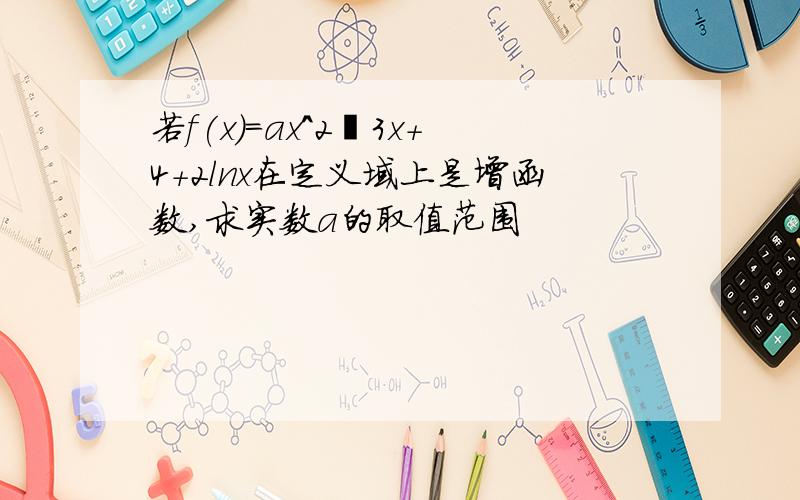 若f(x)=ax^2–3x+4+2lnx在定义域上是增函数,求实数a的取值范围