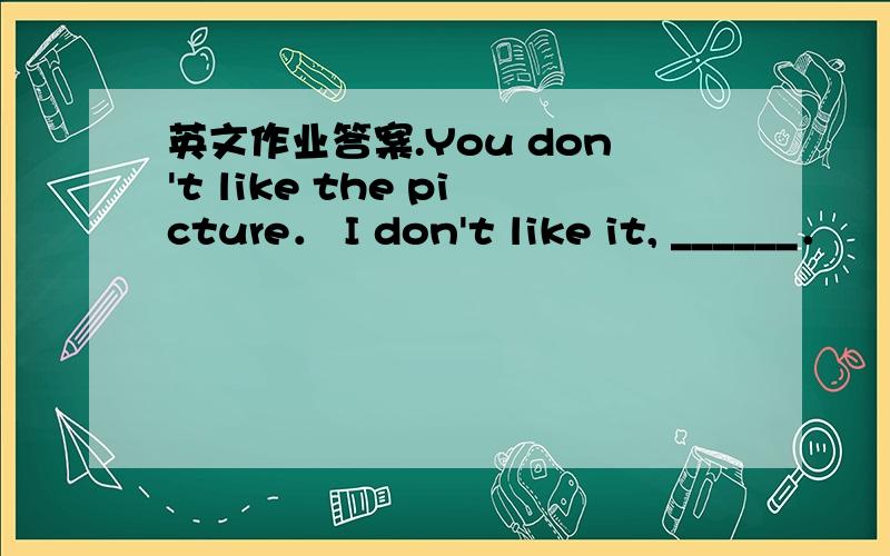 英文作业答案.You don't like the picture． I don't like it, ______．