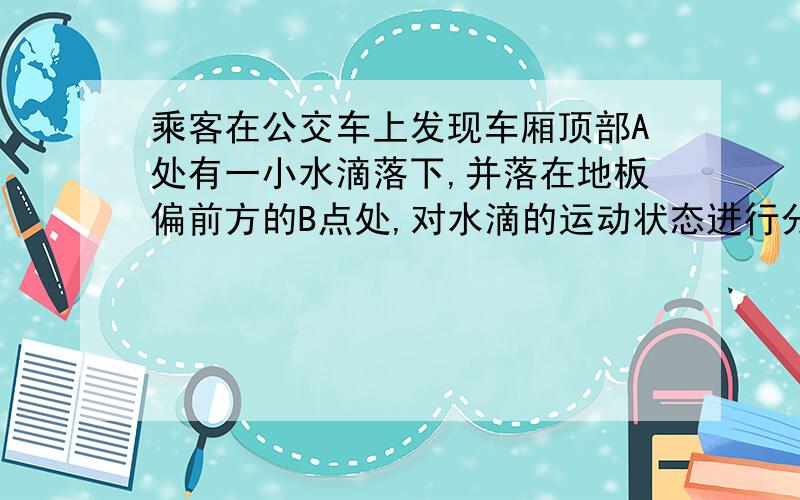 乘客在公交车上发现车厢顶部A处有一小水滴落下,并落在地板偏前方的B点处,对水滴的运动状态进行分析