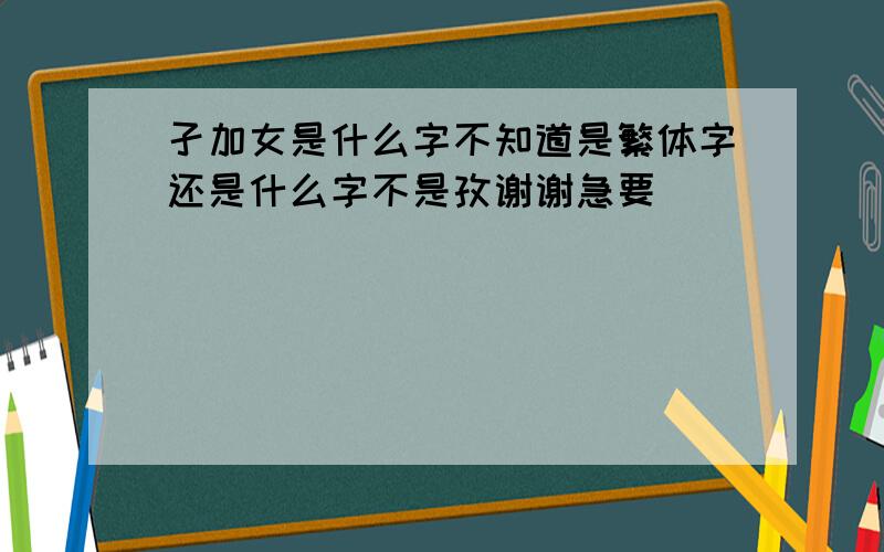 孑加女是什么字不知道是繁体字还是什么字不是孜谢谢急要