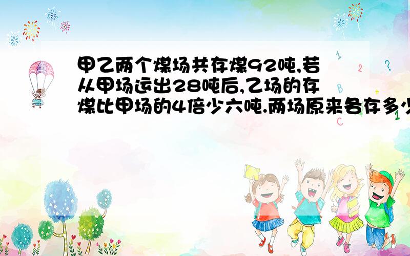 甲乙两个煤场共存煤92吨,若从甲场运出28吨后,乙场的存煤比甲场的4倍少六吨.两场原来各存多少吨?