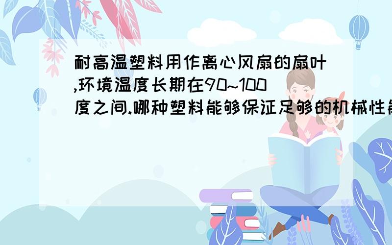 耐高温塑料用作离心风扇的扇叶,环境温度长期在90~100度之间.哪种塑料能够保证足够的机械性能,且在此环境温度下不会软化