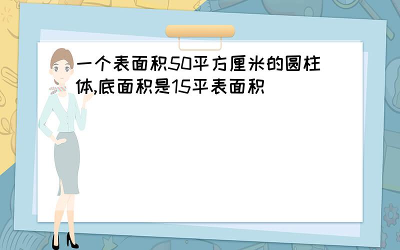 一个表面积50平方厘米的圆柱体,底面积是15平表面积