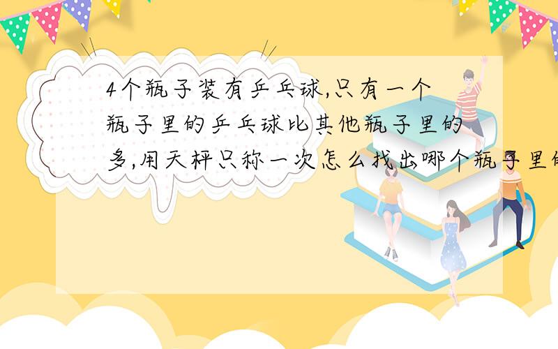 4个瓶子装有乒乓球,只有一个瓶子里的乒乓球比其他瓶子里的多,用天枰只称一次怎么找出哪个瓶子里的乒乓球多