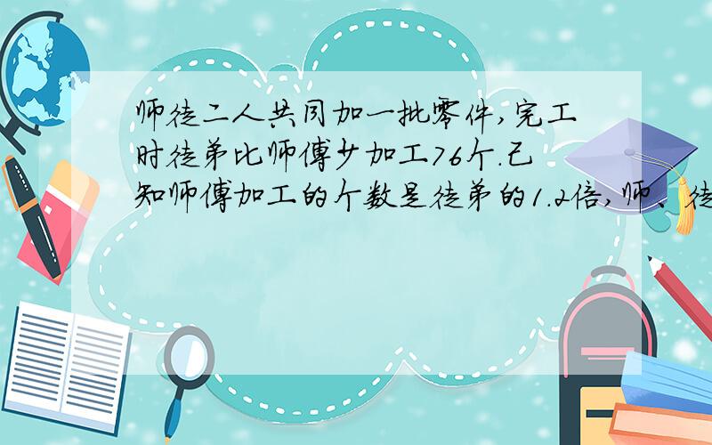 师徒二人共同加一批零件,完工时徒弟比师傅少加工76个.己知师傅加工的个数是徒弟的1.2倍,师、徒二人个加