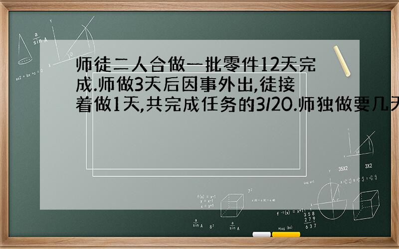 师徒二人合做一批零件12天完成.师做3天后因事外出,徒接着做1天,共完成任务的3/20.师独做要几天