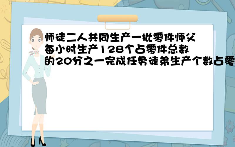 师徒二人共同生产一批零件师父每小时生产128个占零件总数的20分之一完成任务徒弟生产个数占零件的8分之三