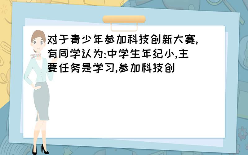 对于青少年参加科技创新大赛,有同学认为:中学生年纪小,主要任务是学习,参加科技创