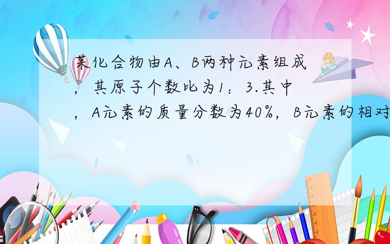 某化合物由A、B两种元素组成，其原子个数比为1：3.其中，A元素的质量分数为40%，B元素的相对原子质量为16，则A元素