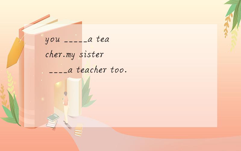 you _____a teacher.my sister ____a teacher too.