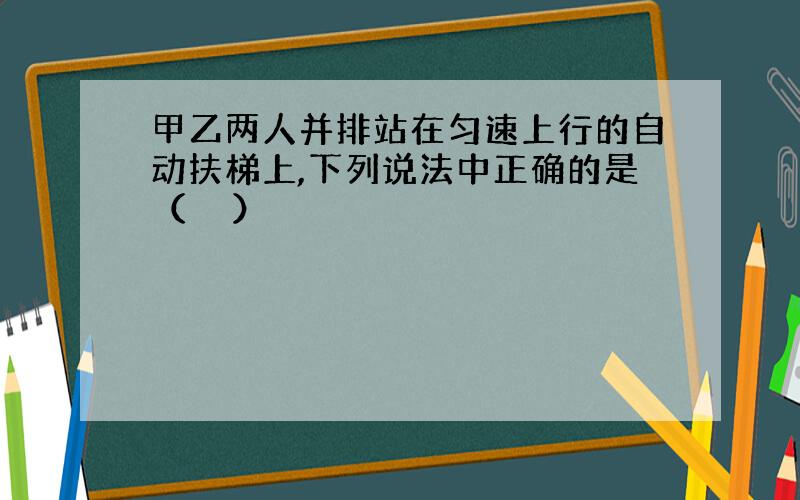 甲乙两人并排站在匀速上行的自动扶梯上,下列说法中正确的是（　　）