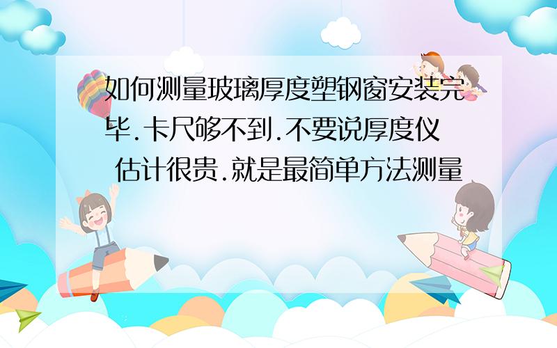 如何测量玻璃厚度塑钢窗安装完毕.卡尺够不到.不要说厚度仪 估计很贵.就是最简单方法测量