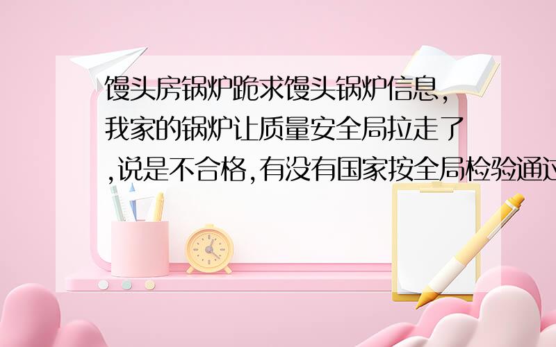 馒头房锅炉跪求馒头锅炉信息,我家的锅炉让质量安全局拉走了,说是不合格,有没有国家按全局检验通过的馒头锅炉在那能买到谢谢