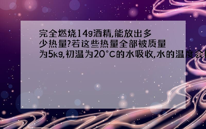 完全燃烧14g酒精,能放出多少热量?若这些热量全部被质量为5kg,初温为20°C的水吸收,水的温度会提升到多少摄氏度?（