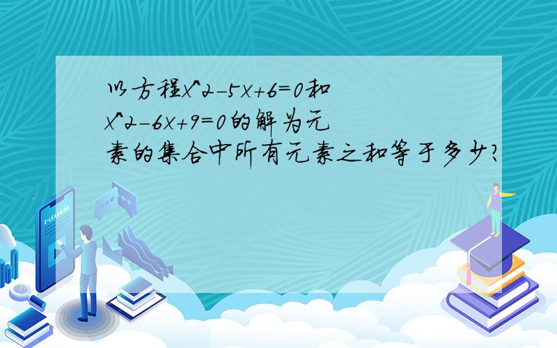 以方程x^2-5x+6=0和x^2-6x+9=0的解为元素的集合中所有元素之和等于多少?