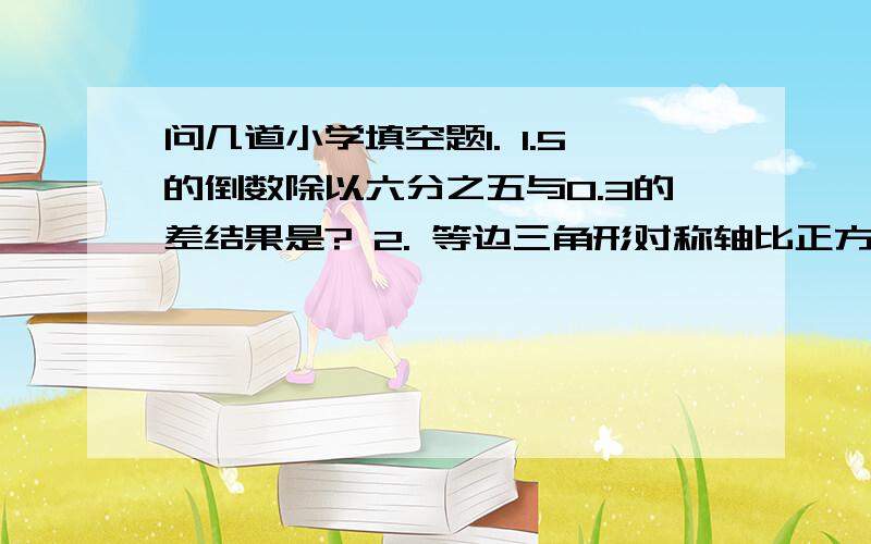 问几道小学填空题1. 1.5的倒数除以六分之五与0.3的差结果是? 2. 等边三角形对称轴比正方形少【 】% 3. 修一