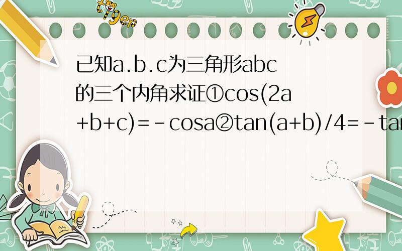 已知a.b.c为三角形abc的三个内角求证①cos(2a+b+c)=-cosa②tan(a+b)/4=-tan(3π+c