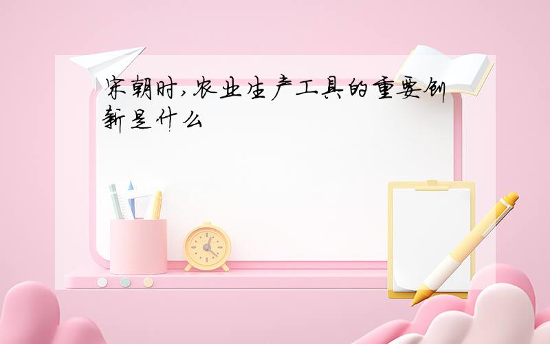 宋朝时,农业生产工具的重要创新是什么