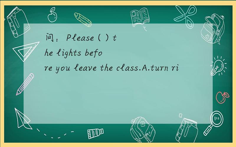 问：Please ( ) the lights before you leave the class.A.turn ri