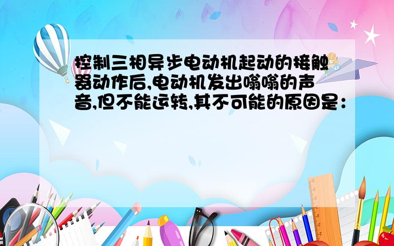 控制三相异步电动机起动的接触器动作后,电动机发出嗡嗡的声音,但不能运转,其不可能的原因是：