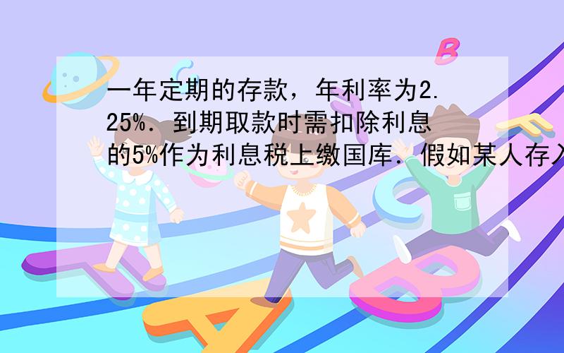 一年定期的存款，年利率为2.25%．到期取款时需扣除利息的5%作为利息税上缴国库．假如某人存入一年的定期储蓄10000元