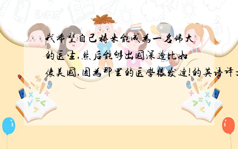 我希望自己将来能成为一名伟大的医生,然后能够出国深造比如像美国,因为那里的医学很发达!的英语译文!