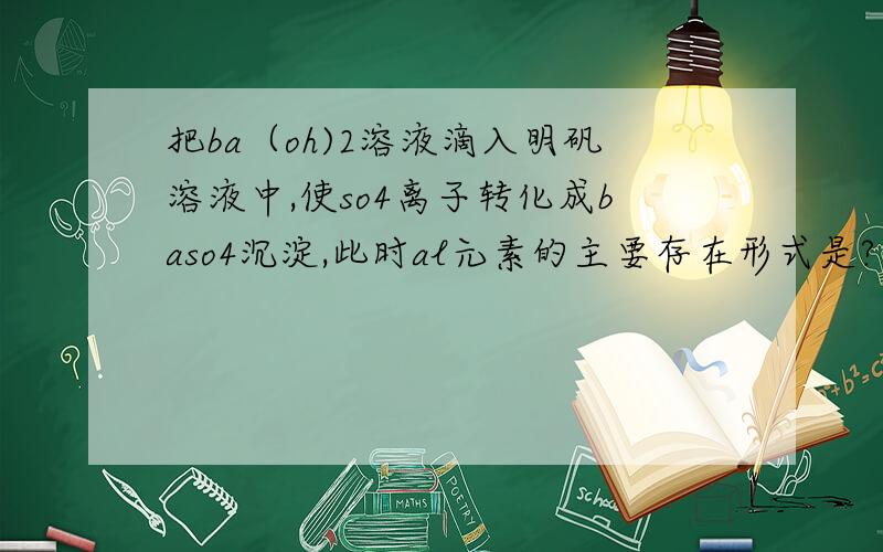 把ba（oh)2溶液滴入明矾溶液中,使so4离子转化成baso4沉淀,此时al元素的主要存在形式是?