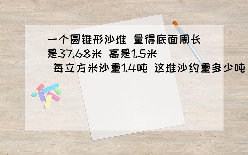 一个圆锥形沙堆 量得底面周长是37.68米 高是1.5米 每立方米沙重1.4吨 这堆沙约重多少吨 得数保留整数