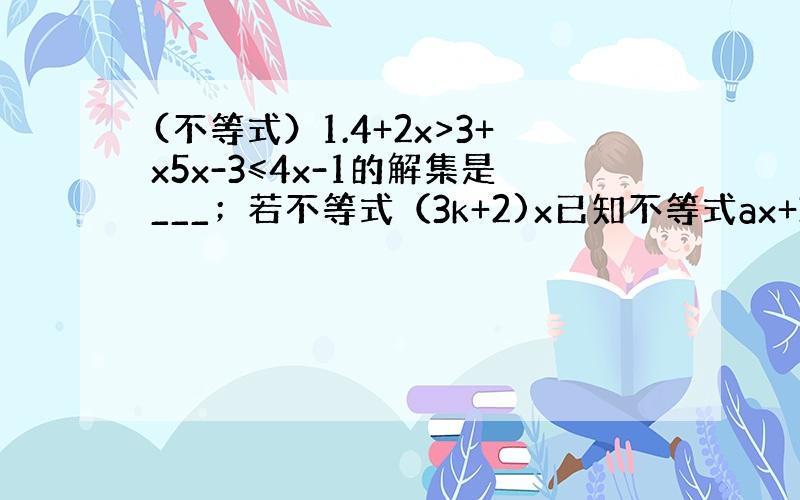 (不等式）1.4+2x>3+x5x-3≤4x-1的解集是___；若不等式（3k+2)x已知不等式ax+3大于等于0的正整