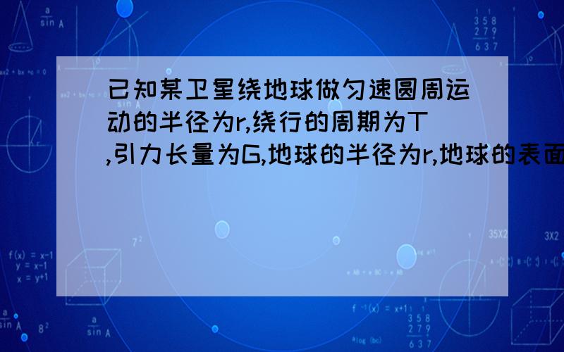 已知某卫星绕地球做匀速圆周运动的半径为r,绕行的周期为T,引力长量为G,地球的半径为r,地球的表面重力加速度为g,则:地