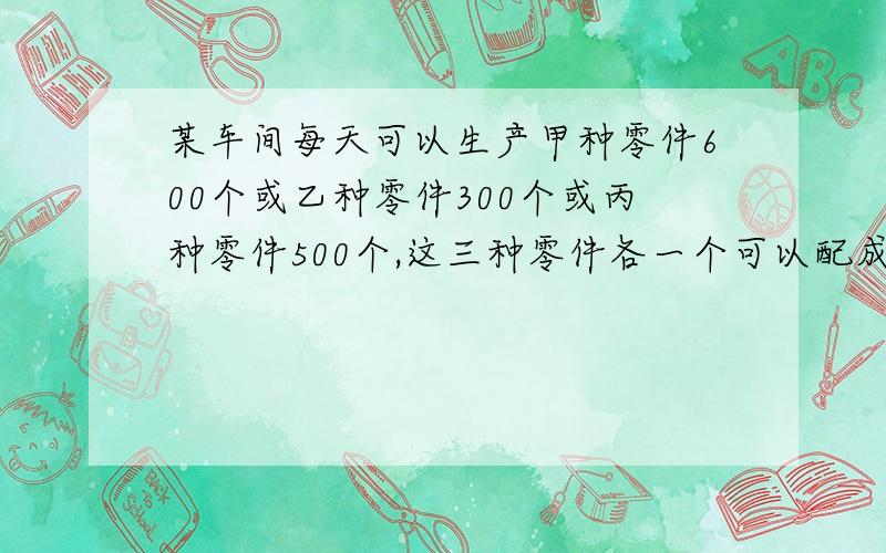 某车间每天可以生产甲种零件600个或乙种零件300个或丙种零件500个,这三种零件各一个可以配成一套 ……