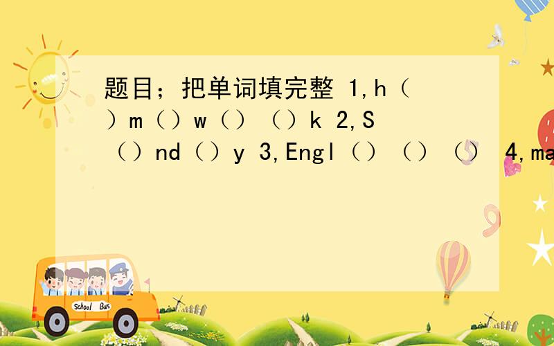 题目；把单词填完整 1,h（）m（）w（）（）k 2,S（）nd（）y 3,Engl（）（）（） 4,ma（）5,（）o