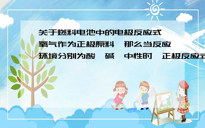 关于燃料电池中的电极反应式,氧气作为正极原料,那么当反应环境分别为酸、碱、中性时,正极反应式分别是什么?